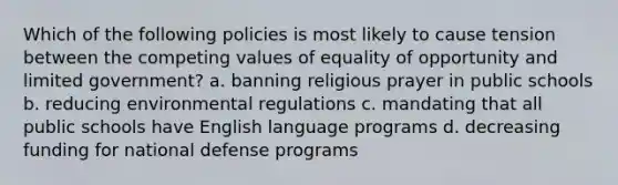 Which of the following policies is most likely to cause tension between the competing values of equality of opportunity and limited government? a. banning religious prayer in public schools b. reducing environmental regulations c. mandating that all public schools have English language programs d. decreasing funding for national defense programs