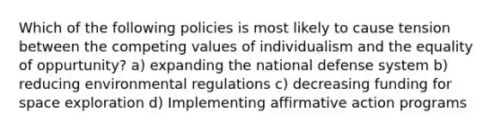 Which of the following policies is most likely to cause tension between the competing values of individualism and the equality of oppurtunity? a) expanding the national defense system b) reducing environmental regulations c) decreasing funding for space exploration d) Implementing affirmative action programs