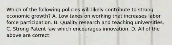 Which of the following policies will likely contribute to strong economic growth? A. Low taxes on working that increases labor force participation. B. Quality research and teaching universities. C. Strong Patent law which encourages innovation. D. All of the above are correct.