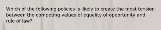 Which of the following policies is likely to create the most tension between the competing values of equality of opportunity and rule of law?