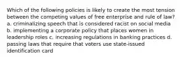 Which of the following policies is likely to create the most tension between the competing values of free enterprise and rule of law? a. criminalizing speech that is considered racist on social media b. implementing a corporate policy that places women in leadership roles c. increasing regulations in banking practices d. passing laws that require that voters use state-issued identification card