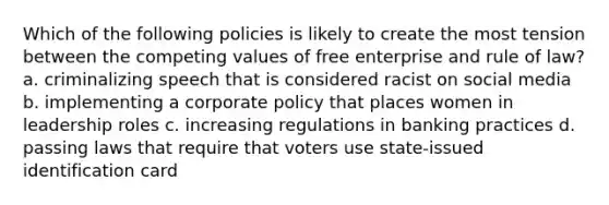 Which of the following policies is likely to create the most tension between the competing values of free enterprise and rule of law? a. criminalizing speech that is considered racist on social media b. implementing a corporate policy that places women in leadership roles c. increasing regulations in banking practices d. passing laws that require that voters use state-issued identification card