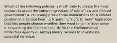 Which of the following policies is most likely to create the most tension between the competing values of rule of law and limited government? a. reviewing presidential nominations for a cabinet position in a Senate hearing b. passing "right to work" legislation that lets people choose whether they want to join a labor union c. requesting the financial records for the Environmental Protection Agency d. seizing library records to investigate potential terrorists