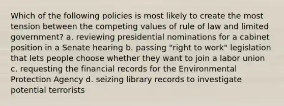 Which of the following policies is most likely to create the most tension between the competing values of rule of law and limited government? a. reviewing presidential nominations for a cabinet position in a Senate hearing b. passing "right to work" legislation that lets people choose whether they want to join a labor union c. requesting the financial records for the Environmental Protection Agency d. seizing library records to investigate potential terrorists