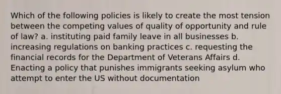 Which of the following policies is likely to create the most tension between the competing values of quality of opportunity and rule of law? a. instituting paid family leave in all businesses b. increasing regulations on banking practices c. requesting the financial records for the Department of Veterans Affairs d. Enacting a policy that punishes immigrants seeking asylum who attempt to enter the US without documentation