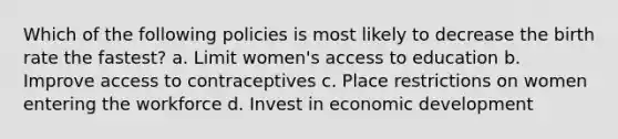 Which of the following policies is most likely to decrease the birth rate the fastest? a. Limit women's access to education b. Improve access to contraceptives c. Place restrictions on women entering the workforce d. Invest in economic development