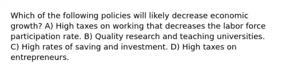 Which of the following policies will likely decrease economic growth? A) High taxes on working that decreases the labor force participation rate. B) Quality research and teaching universities. C) High rates of saving and investment. D) High taxes on entrepreneurs.