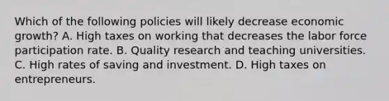 Which of the following policies will likely decrease economic growth? A. High taxes on working that decreases the labor force participation rate. B. Quality research and teaching universities. C. High rates of saving and investment. D. High taxes on entrepreneurs.