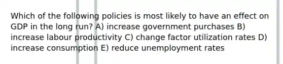 Which of the following policies is most likely to have an effect on GDP in the long run? A) increase government purchases B) increase labour productivity C) change factor utilization rates D) increase consumption E) reduce unemployment rates