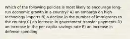 Which of the following policies is most likely to encourage long-run economic growth in a country? A) an embargo on high technology imports B) a decline in the number of immigrants to the country C) an increase in government transfer payments D) an increase in the per capita savings rate E) an increase in defense spending