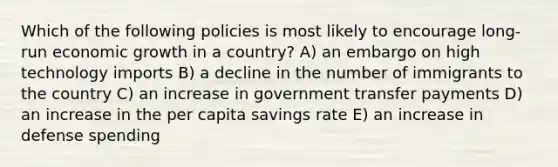 Which of the following policies is most likely to encourage long-run <a href='https://www.questionai.com/knowledge/koAwaBHejo-economic-growth' class='anchor-knowledge'>economic growth</a> in a country? A) an embargo on high technology imports B) a decline in the number of immigrants to the country C) an increase in government transfer payments D) an increase in the per capita savings rate E) an increase in defense spending