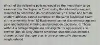 Which of the following policies would be the most likely to be examined by the Supreme Court using the inherently suspect standard to determine its constitutionality? a) Male and female student athletes cannot compete on the same basketball team at the university level. b) Businesses cannot discriminate against gays and lesbians in hiring and promotion decisions. c) Those without a college degree are not eligible for upper-level civil service jobs. d) Only African American students can attend a charter school that operates in an economically depressed neighborhood.