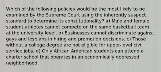 Which of the following policies would be the most likely to be examined by the Supreme Court using the inherently suspect standard to determine its constitutionality? a) Male and female student athletes cannot compete on the same basketball team at the university level. b) Businesses cannot discriminate against gays and lesbians in hiring and promotion decisions. c) Those without a college degree are not eligible for upper-level civil service jobs. d) Only African American students can attend a charter school that operates in an economically depressed neighborhood.