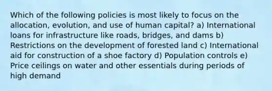 Which of the following policies is most likely to focus on the allocation, evolution, and use of human capital? a) International loans for infrastructure like roads, bridges, and dams b) Restrictions on the development of forested land c) International aid for construction of a shoe factory d) Population controls e) Price ceilings on water and other essentials during periods of high demand