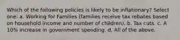 Which of the following policies is likely to be inflationary? Select one: a. Working for Families (families receive tax rebates based on household income and number of children). b. Tax cuts. c. A 10% increase in government spending. d. All of the above.