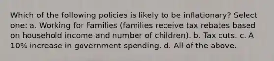 Which of the following policies is likely to be inflationary? Select one: a. Working for Families (families receive tax rebates based on household income and number of children). b. Tax cuts. c. A 10% increase in government spending. d. All of the above.