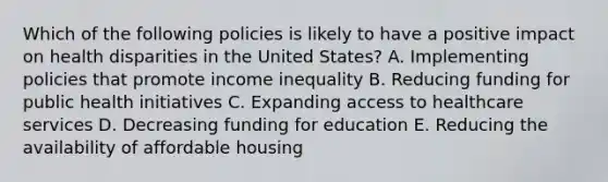 Which of the following policies is likely to have a positive impact on health disparities in the United States? A. Implementing policies that promote income inequality B. Reducing funding for public health initiatives C. Expanding access to healthcare services D. Decreasing funding for education E. Reducing the availability of affordable housing