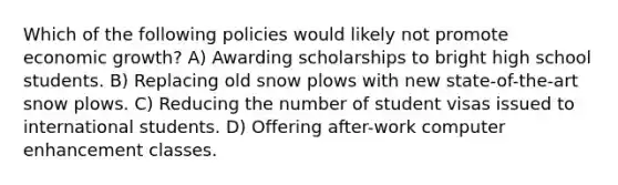 Which of the following policies would likely not promote economic growth? A) Awarding scholarships to bright high school students. B) Replacing old snow plows with new state-of-the-art snow plows. C) Reducing the number of student visas issued to international students. D) Offering after-work computer enhancement classes.