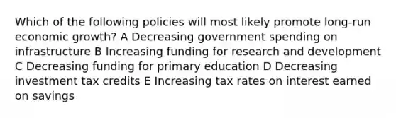 Which of the following policies will most likely promote long-run economic growth? A Decreasing government spending on infrastructure B Increasing funding for research and development C Decreasing funding for primary education D Decreasing investment tax credits E Increasing tax rates on interest earned on savings