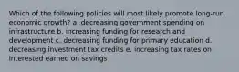 Which of the following policies will most likely promote long-run economic growth? a. decreasing government spending on infrastructure b. increasing funding for research and development c. decreasing funding for primary education d. decreasing investment tax credits e. increasing tax rates on interested earned on savings