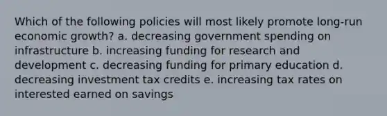 Which of the following policies will most likely promote long-run economic growth? a. decreasing government spending on infrastructure b. increasing funding for research and development c. decreasing funding for primary education d. decreasing investment tax credits e. increasing tax rates on interested earned on savings