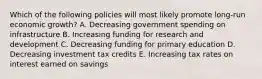 Which of the following policies will most likely promote long-run economic growth? A. Decreasing government spending on infrastructure B. Increasing funding for research and development C. Decreasing funding for primary education D. Decreasing investment tax credits E. Increasing tax rates on interest earned on savings