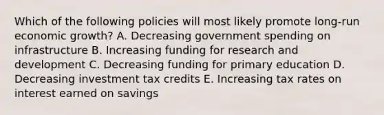 Which of the following policies will most likely promote long-run <a href='https://www.questionai.com/knowledge/koAwaBHejo-economic-growth' class='anchor-knowledge'>economic growth</a>? A. Decreasing government spending on infrastructure B. Increasing funding for <a href='https://www.questionai.com/knowledge/kGXSYQ1h4A-research-and-development' class='anchor-knowledge'>research and development</a> C. Decreasing funding for primary education D. Decreasing investment tax credits E. Increasing tax rates on interest earned on savings