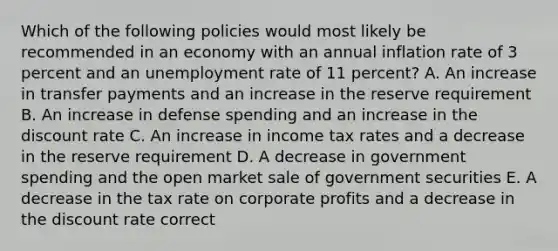 Which of the following policies would most likely be recommended in an economy with an annual inflation rate of 3 percent and an <a href='https://www.questionai.com/knowledge/kh7PJ5HsOk-unemployment-rate' class='anchor-knowledge'>unemployment rate</a> of 11 percent? A. An increase in transfer payments and an increase in the reserve requirement B. An increase in defense spending and an increase in the discount rate C. An increase in income tax rates and a decrease in the reserve requirement D. A decrease in government spending and the open market sale of government securities E. A decrease in the tax rate on corporate profits and a decrease in the discount rate correct