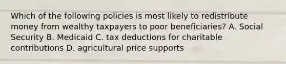 Which of the following policies is most likely to redistribute money from wealthy taxpayers to poor beneficiaries? A. Social Security B. Medicaid C. tax deductions for charitable contributions D. agricultural price supports