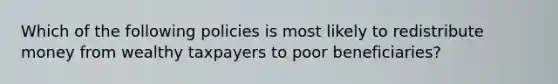 Which of the following policies is most likely to redistribute money from wealthy taxpayers to poor beneficiaries?