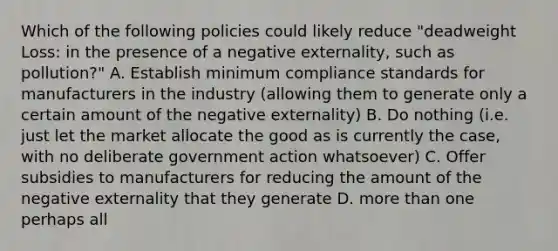 Which of the following policies could likely reduce "deadweight Loss: in the presence of a negative externality, such as pollution?" A. Establish minimum compliance standards for manufacturers in the industry (allowing them to generate only a certain amount of the negative externality) B. Do nothing (i.e. just let the market allocate the good as is currently the case, with no deliberate government action whatsoever) C. Offer subsidies to manufacturers for reducing the amount of the negative externality that they generate D. more than one perhaps all