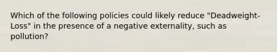 Which of the following policies could likely reduce "Deadweight-Loss" in the presence of a negative externality, such as pollution?