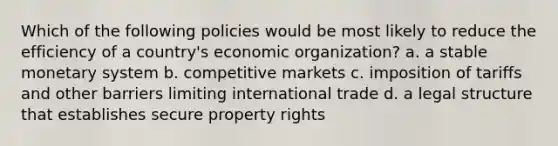 Which of the following policies would be most likely to reduce the efficiency of a country's economic organization? a. a stable monetary system b. competitive markets c. imposition of tariffs and other barriers limiting international trade d. a legal structure that establishes secure property rights