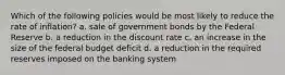 Which of the following policies would be most likely to reduce the rate of inflation? a. sale of government bonds by the Federal Reserve b. a reduction in the discount rate c. an increase in the size of the federal budget deficit d. a reduction in the required reserves imposed on the banking system