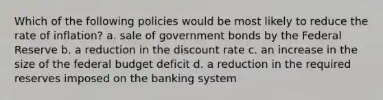 Which of the following policies would be most likely to reduce the rate of inflation? a. sale of government bonds by the Federal Reserve b. a reduction in the discount rate c. an increase in the size of the federal budget deficit d. a reduction in the required reserves imposed on the banking system