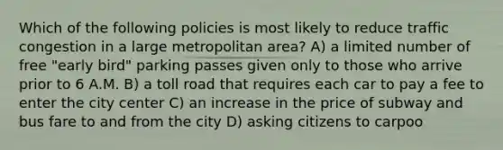 Which of the following policies is most likely to reduce traffic congestion in a large metropolitan area? A) a limited number of free "early bird" parking passes given only to those who arrive prior to 6 A.M. B) a toll road that requires each car to pay a fee to enter the city center C) an increase in the price of subway and bus fare to and from the city D) asking citizens to carpoo