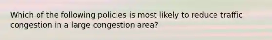 Which of the following policies is most likely to reduce traffic congestion in a large congestion area?