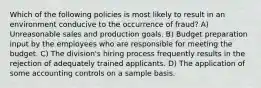 Which of the following policies is most likely to result in an environment conducive to the occurrence of fraud? A) Unreasonable sales and production goals. B) Budget preparation input by the employees who are responsible for meeting the budget. C) The division's hiring process frequently results in the rejection of adequately trained applicants. D) The application of some accounting controls on a sample basis.