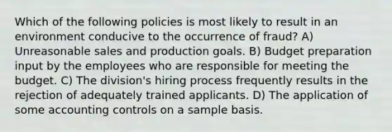 Which of the following policies is most likely to result in an environment conducive to the occurrence of fraud? A) Unreasonable sales and production goals. B) Budget preparation input by the employees who are responsible for meeting the budget. C) The division's hiring process frequently results in the rejection of adequately trained applicants. D) The application of some accounting controls on a sample basis.