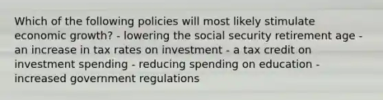 Which of the following policies will most likely stimulate economic growth? - lowering the social security retirement age - an increase in tax rates on investment - a tax credit on investment spending - reducing spending on education - increased government regulations