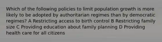 Which of the following policies to limit population growth is more likely to be adopted by authoritarian regimes than by democratic regimes? A Restricting access to birth control B Restricting family size C Providing education about family planning D Providing health care for all citizens