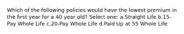 Which of the following policies would have the lowest premium in the first year for a 40 year old? Select one: a.Straight Life b.15-Pay Whole Life c.20-Pay Whole Life d.Paid Up at 55 Whole Life