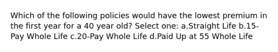 Which of the following policies would have the lowest premium in the first year for a 40 year old? Select one: a.Straight Life b.15-Pay Whole Life c.20-Pay Whole Life d.Paid Up at 55 Whole Life