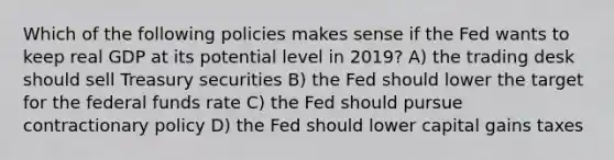 Which of the following policies makes sense if the Fed wants to keep real GDP at its potential level in​ 2019? A) the trading desk should sell Treasury securities B) the Fed should lower the target for the federal funds rate C) the Fed should pursue contractionary policy D) the Fed should lower capital gains taxes