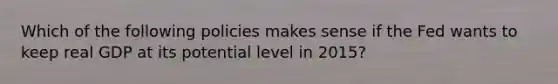 Which of the following policies makes sense if the Fed wants to keep real GDP at its potential level in 2015?