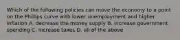 Which of the following policies can move the economy to a point on the Phillips curve with lower unemployment and higher inflation A. decrease the money supply B. increase government spending C. increase taxes D. all of the above