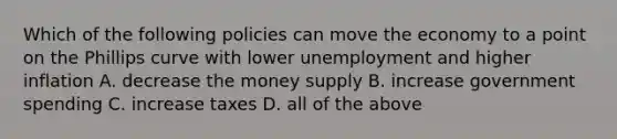 Which of the following policies can move the economy to a point on the Phillips curve with lower unemployment and higher inflation A. decrease the money supply B. increase government spending C. increase taxes D. all of the above