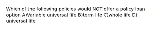 Which of the following policies would NOT offer a policy loan option A)Variable universal life B)term life C)whole life D) universal life