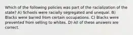 Which of the following policies was part of the racialization of the state? A) Schools were racially segregated and unequal. B) Blacks were barred from certain occupations. C) Blacks were prevented from selling to whites. D) All of these answers are correct.