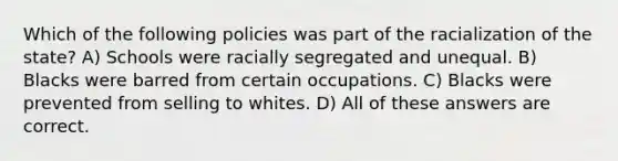 Which of the following policies was part of the racialization of the state? A) Schools were racially segregated and unequal. B) Blacks were barred from certain occupations. C) Blacks were prevented from selling to whites. D) All of these answers are correct.